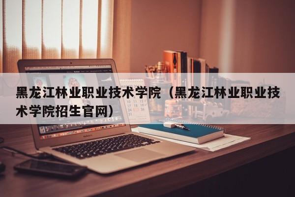 黑龙江林业职业技术学院（黑龙江林业职业技术学院招生官网）