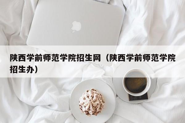 陕西学前师范学院招生网（陕西学前师范学院招生办）