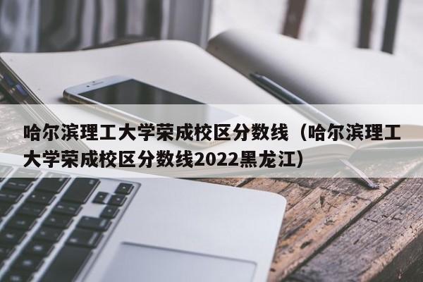 哈尔滨理工大学荣成校区分数线（哈尔滨理工大学荣成校区分数线2022黑龙江）