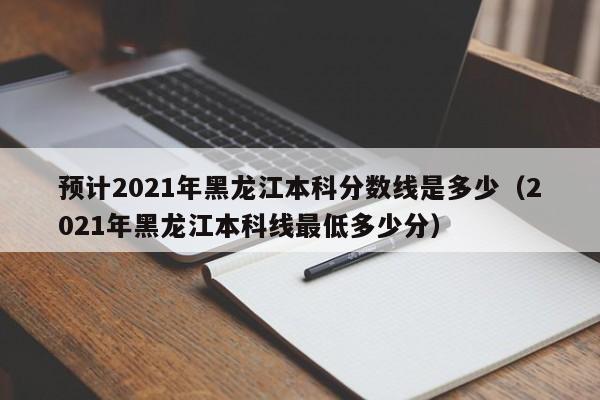 预计2021年黑龙江本科分数线是多少（2021年黑龙江本科线最低多少分）