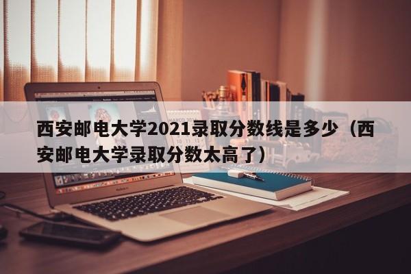 西安邮电大学2021录取分数线是多少（西安邮电大学录取分数太高了）