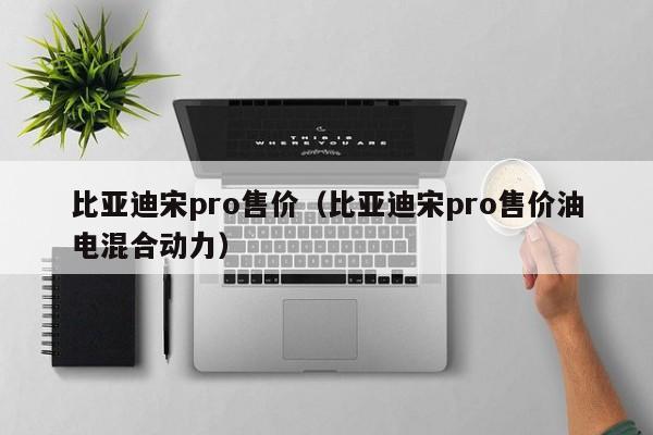 比亚迪宋pro售价（比亚迪宋pro售价油电混合动力）