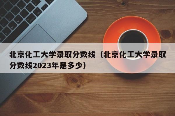 北京化工大学录取分数线（北京化工大学录取分数线2023年是多少）