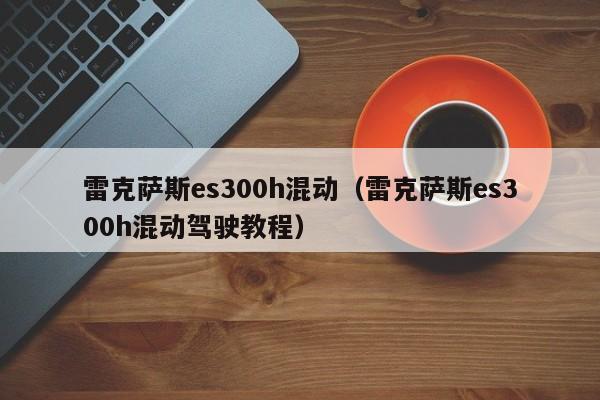 雷克萨斯es300h混动（雷克萨斯es300h混动驾驶教程）