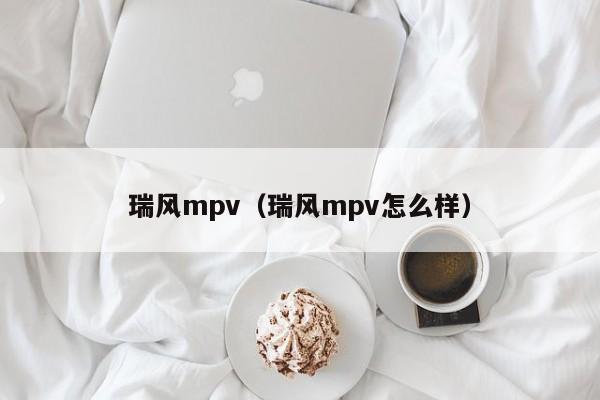 瑞风mpv（瑞风mpv怎么样）