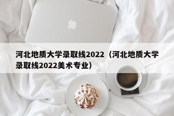 河北地质大学录取线2022（河北地质大学录取线2022美术专业）