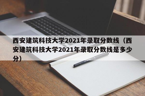 西安建筑科技大学2021年录取分数线（西安建筑科技大学2021年录取分数线是多少分）