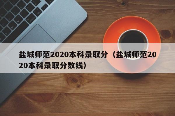 盐城师范2020本科录取分（盐城师范2020本科录取分数线）