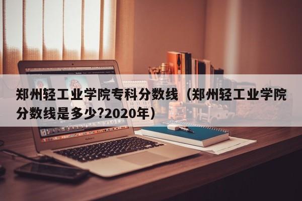 郑州轻工业学院专科分数线（郑州轻工业学院分数线是多少?2020年）