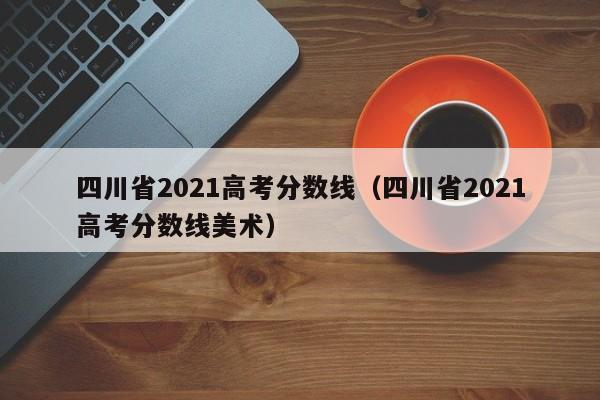 四川省2021高考分数线（四川省2021高考分数线美术）