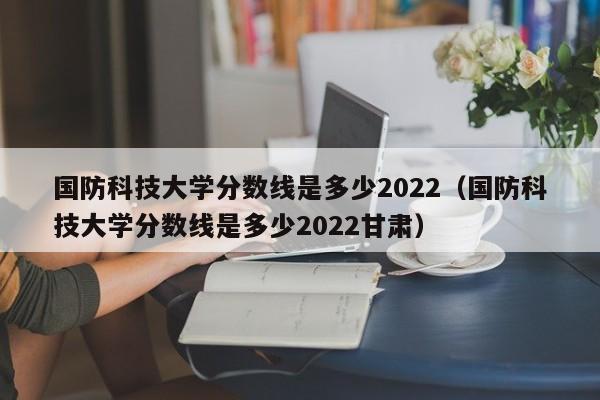 国防科技大学分数线是多少2022（国防科技大学分数线是多少2022甘肃）