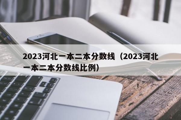 2023河北一本二本分数线（2023河北一本二本分数线比例）