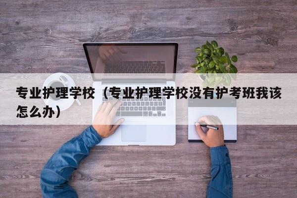 专业护理学校（专业护理学校没有护考班我该怎么办）