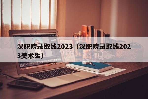 深职院录取线2023（深职院录取线2023美术生）