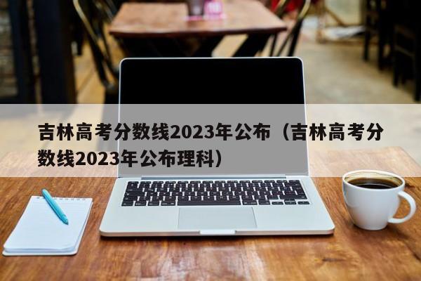 吉林高考分数线2023年公布（吉林高考分数线2023年公布理科）