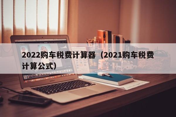 2022购车税费计算器（2021购车税费计算公式）