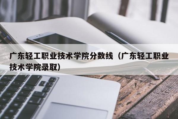 广东轻工职业技术学院分数线（广东轻工职业技术学院录取）