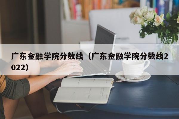 广东金融学院分数线（广东金融学院分数线2022）