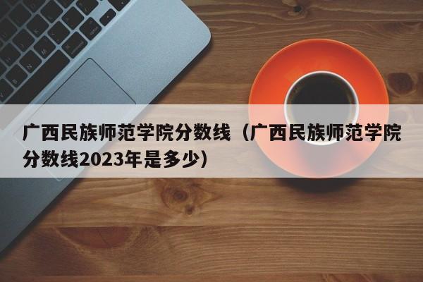 广西民族师范学院分数线（广西民族师范学院分数线2023年是多少）