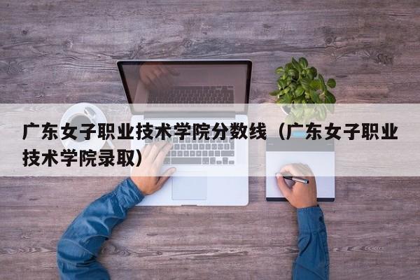 广东女子职业技术学院分数线（广东女子职业技术学院录取）