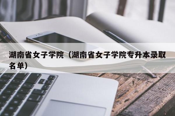 湖南省女子学院（湖南省女子学院专升本录取名单）