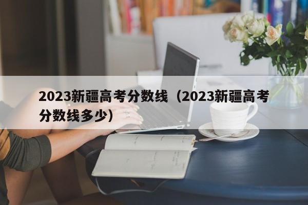 2023新疆高考分数线（2023新疆高考分数线多少）