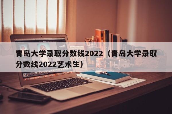 青岛大学录取分数线2022（青岛大学录取分数线2022艺术生）