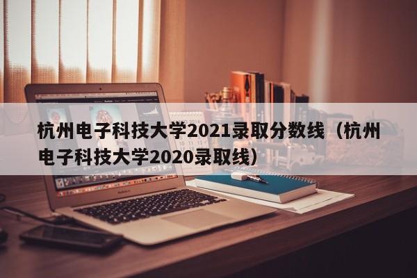 杭州电子科技大学2021录取分数线（杭州电子科技大学2020录取线）