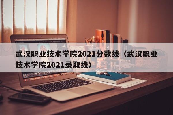 武汉职业技术学院2021分数线（武汉职业技术学院2021录取线）