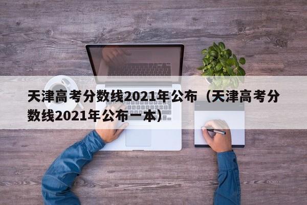 天津高考分数线2021年公布（天津高考分数线2021年公布一本）