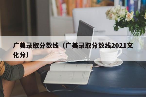 广美录取分数线（广美录取分数线2021文化分）