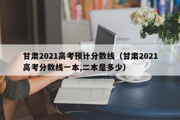 甘肃2021高考预计分数线（甘肃2021高考分数线一本,二本是多少）