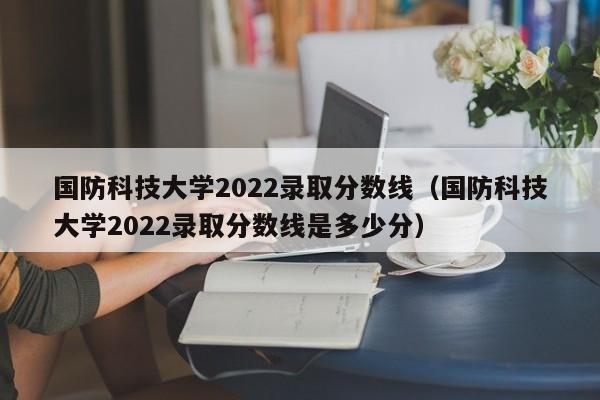 国防科技大学2022录取分数线（国防科技大学2022录取分数线是多少分）