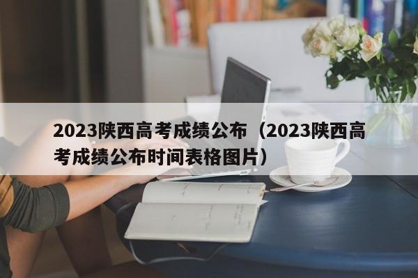 2023陕西高考成绩公布（2023陕西高考成绩公布时间表格图片）