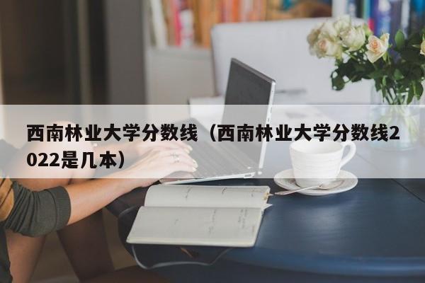 西南林业大学分数线（西南林业大学分数线2022是几本）