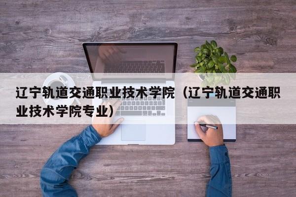 辽宁轨道交通职业技术学院（辽宁轨道交通职业技术学院专业）