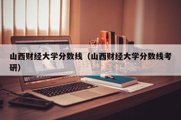 山西财经大学分数线（山西财经大学分数线考研）