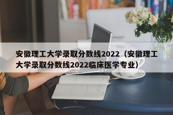 安徽理工大学录取分数线2022（安徽理工大学录取分数线2022临床医学专业）