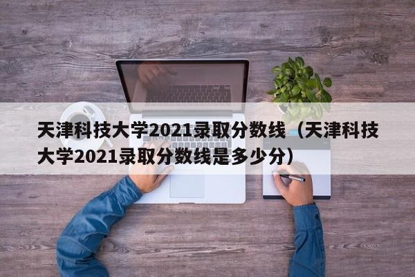 天津科技大学2021录取分数线（天津科技大学2021录取分数线是多少分）