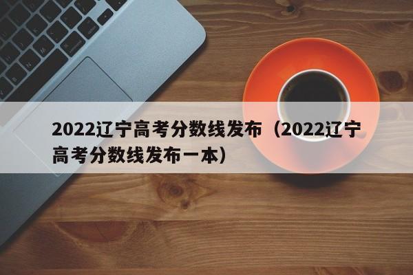 2022辽宁高考分数线发布（2022辽宁高考分数线发布一本）