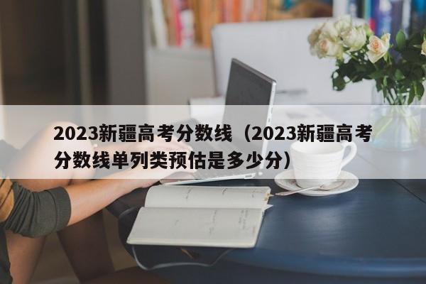 2023新疆高考分数线（2023新疆高考分数线单列类预估是多少分）