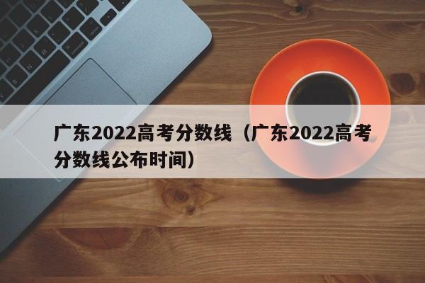 广东2022高考分数线（广东2022高考分数线公布时间）