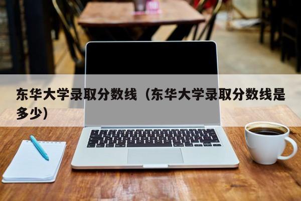 东华大学录取分数线（东华大学录取分数线是多少）