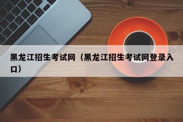 黑龙江招生考试网（黑龙江招生考试网登录入口）