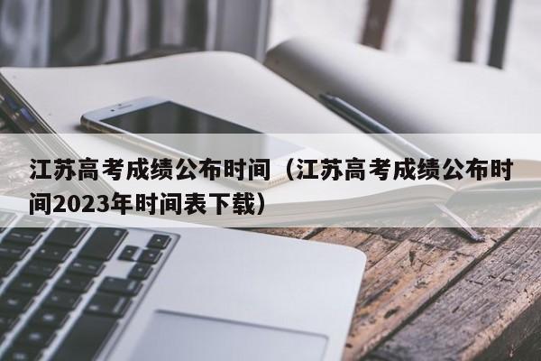 江苏高考成绩公布时间（江苏高考成绩公布时间2023年时间表下载）