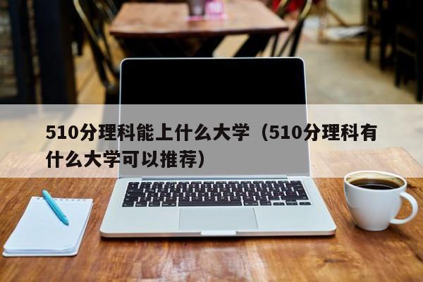 510分理科能上什么大学（510分理科有什么大学可以推荐）