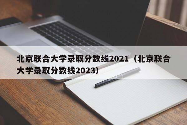 北京联合大学录取分数线2021（北京联合大学录取分数线2023）