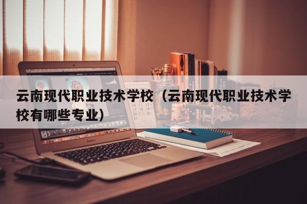 云南现代职业技术学校（云南现代职业技术学校有哪些专业）