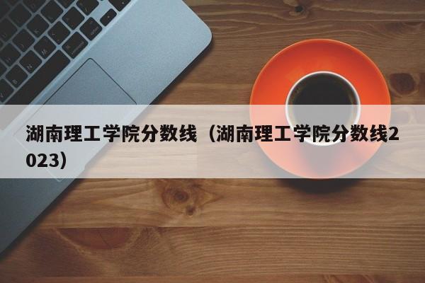 湖南理工学院分数线（湖南理工学院分数线2023）