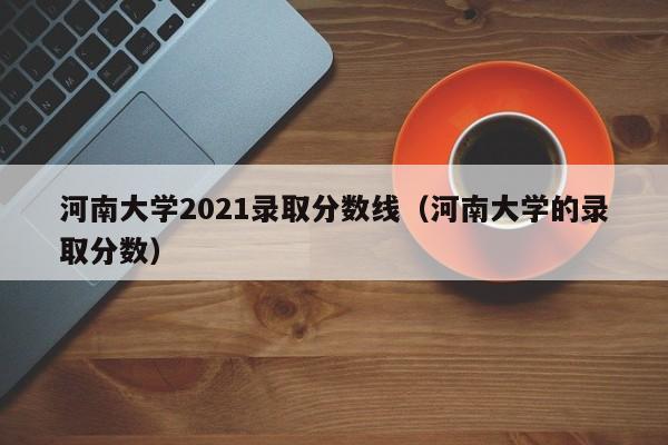 河南大学2021录取分数线（河南大学的录取分数）